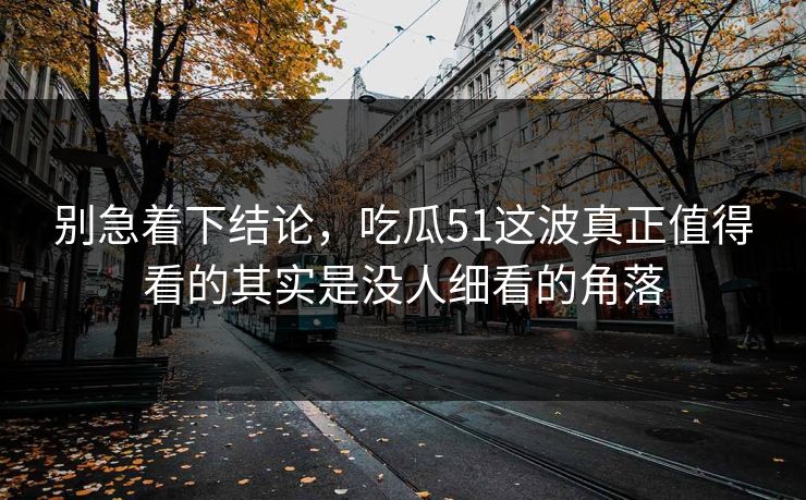 别急着下结论，吃瓜51这波真正值得看的其实是没人细看的角落