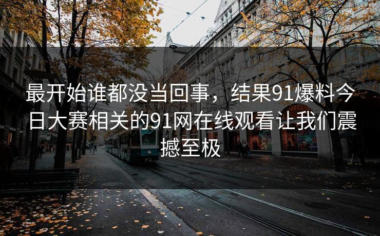 最开始谁都没当回事，结果91爆料今日大赛相关的91网在线观看让我们震撼至极